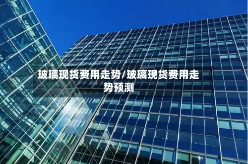 玻璃现货费用走势/玻璃现货费用走势预测-第3张图片