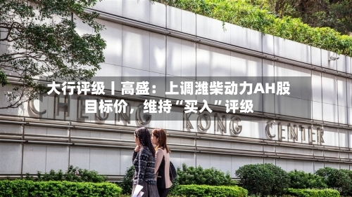 大行评级丨高盛：上调潍柴动力AH股目标价，维持“买入”评级