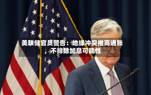 美联储官员警告：地缘冲突推高通胀，不排除加息可能性