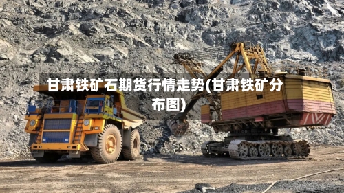 甘肃铁矿石期货行情走势(甘肃铁矿分布图)