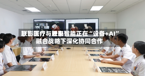 联影医疗：近来联影医疗与联影智能正在“设备+AI”融合战略下深化协同合作