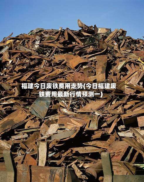 福建今日废铁费用走势(今日福建废铁费用最新行情预测一)