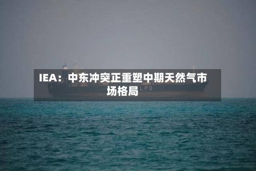IEA:中东冲突正重塑中期天然气市场格局-第2张图片