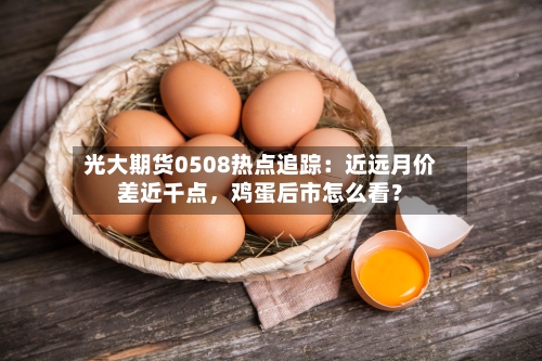 光大期货0508热点追踪：近远月价差近千点，鸡蛋后市怎么看？-第2张图片
