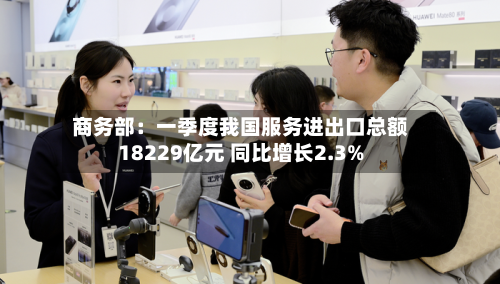 商务部：一季度我国服务进出口总额18229亿元 同比增长2.3%-第2张图片