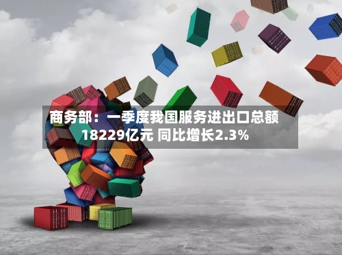 商务部：一季度我国服务进出口总额18229亿元 同比增长2.3%-第3张图片