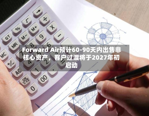 Forward Air预计60-90天内出售非核心资产，客户过渡将于2027年初启动-第3张图片