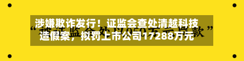涉嫌欺诈发行！证监会查处清越科技造假案	，拟罚上市公司17288万元-第2张图片