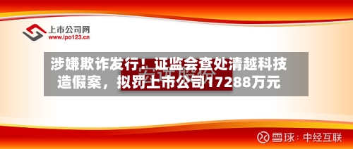 涉嫌欺诈发行！证监会查处清越科技造假案，拟罚上市公司17288万元