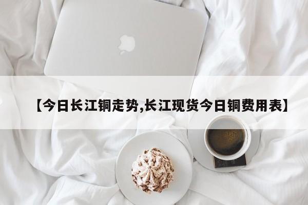 【今日长江铜走势,长江现货今日铜费用表】