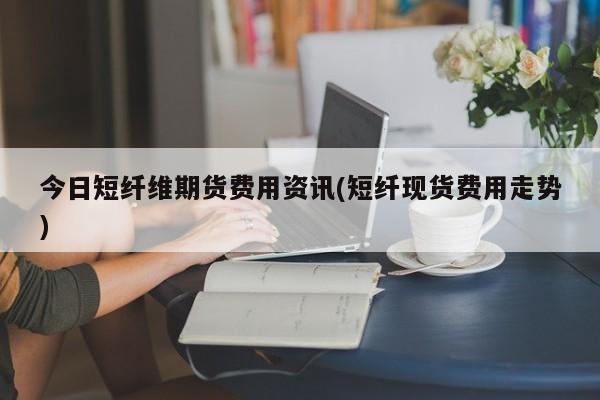 今日短纤维期货费用资讯(短纤现货费用走势)