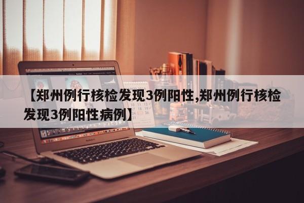 【郑州例行核检发现3例阳性,郑州例行核检发现3例阳性病例】
