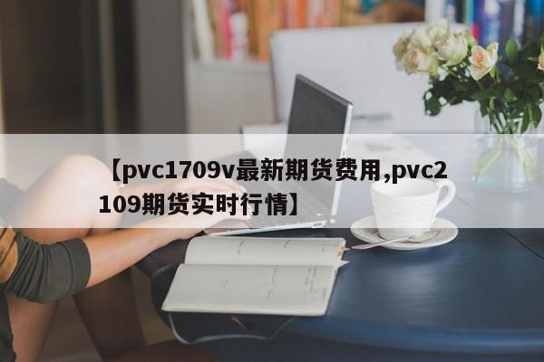 【pvc1709v最新期货费用,pvc2109期货实时行情】