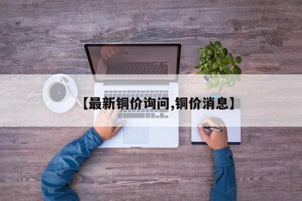 【最新铜价询问,铜价消息】
