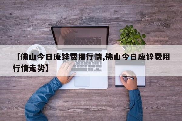 【佛山今日废锌费用行情,佛山今日废锌费用行情走势】