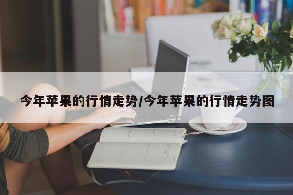 今年苹果的行情走势/今年苹果的行情走势图