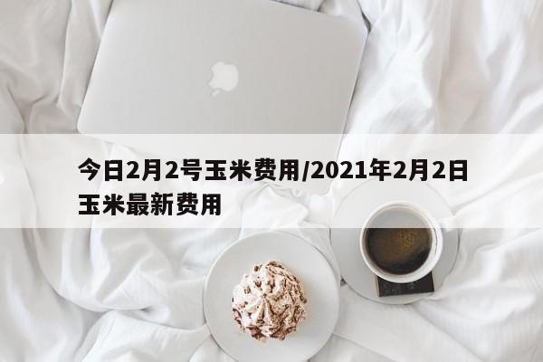 今日2月2号玉米费用/2021年2月2日玉米最新费用