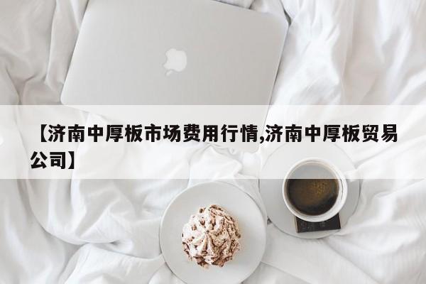 【济南中厚板市场费用行情,济南中厚板贸易公司】