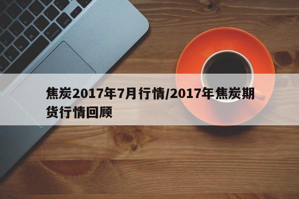 焦炭2017年7月行情/2017年焦炭期货行情回顾