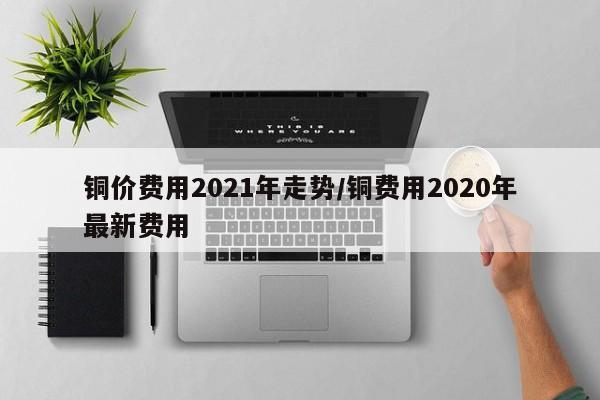 铜价费用2021年走势/铜费用2020年最新费用