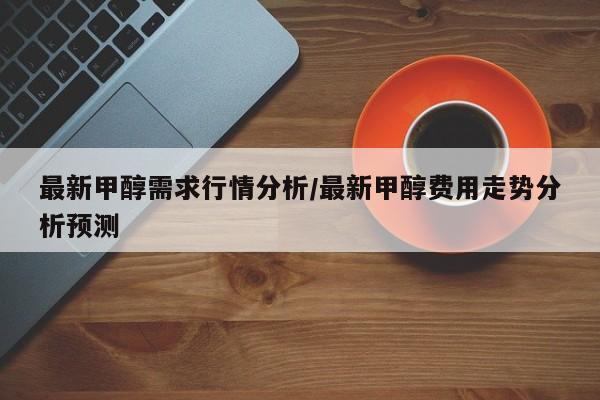 最新甲醇需求行情分析/最新甲醇费用走势分析预测