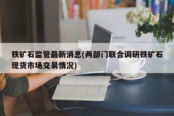 铁矿石监管最新消息(两部门联合调研铁矿石现货市场交易情况)