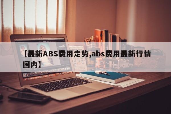 【最新ABS费用走势,abs费用最新行情 国内】