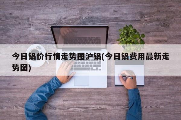 今日铝价行情走势图沪铝(今日铝费用最新走势图)