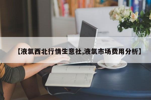 【液氯西北行情生意社,液氯市场费用分析】