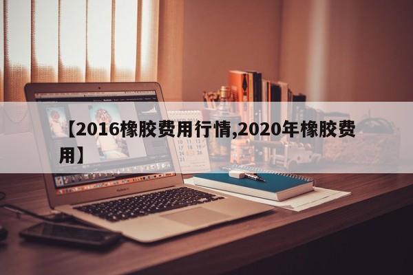 【2016橡胶费用行情,2020年橡胶费用】