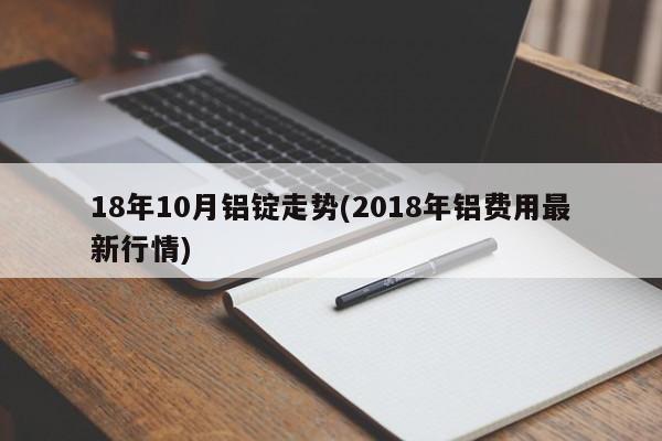 18年10月铝锭走势(2018年铝费用最新行情)