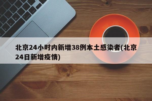 北京24小时内新增38例本土感染者(北京24日新增疫情)
