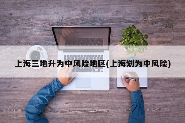 上海三地升为中风险地区(上海划为中风险)