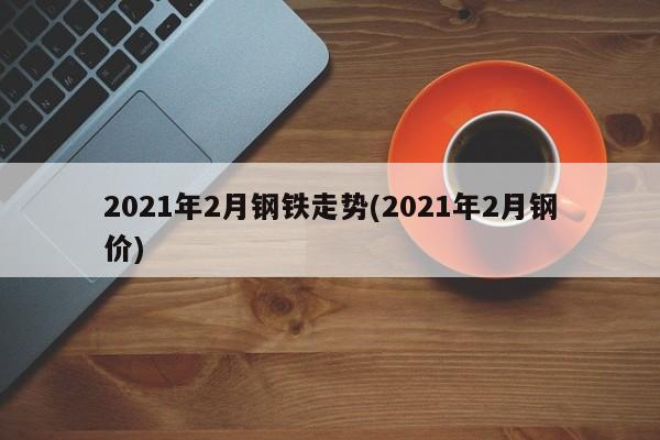 2021年2月钢铁走势(2021年2月钢价)