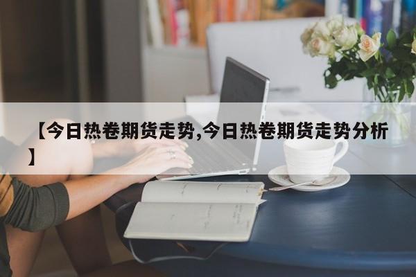 【今日热卷期货走势,今日热卷期货走势分析】