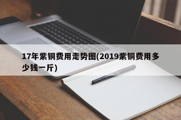 17年紫铜费用走势图(2019紫铜费用多少钱一斤)
