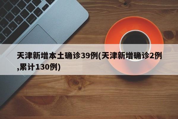 天津新增本土确诊39例(天津新增确诊2例,累计130例)