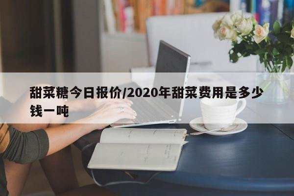 甜菜糖今日报价/2020年甜菜费用是多少钱一吨