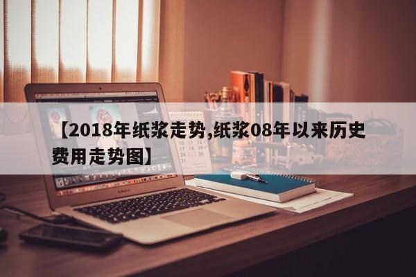 【2018年纸浆走势,纸浆08年以来历史费用走势图】
