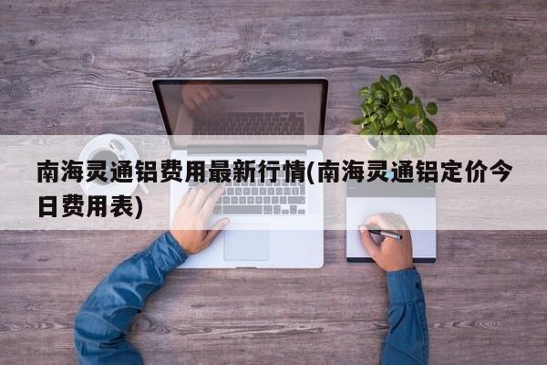 南海灵通铝费用最新行情(南海灵通铝定价今日费用表)