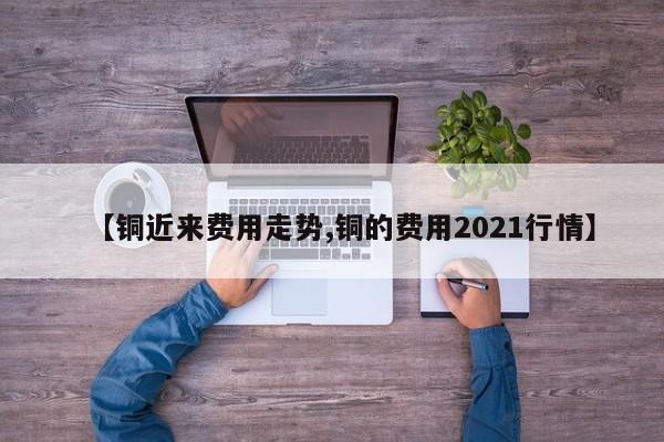 【铜近来费用走势,铜的费用2021行情】