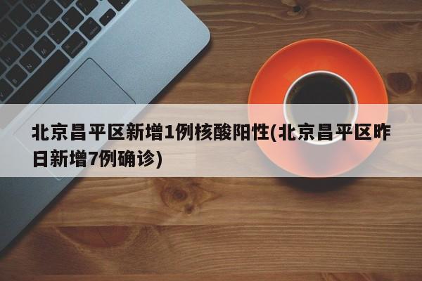 北京昌平区新增1例核酸阳性(北京昌平区昨日新增7例确诊)