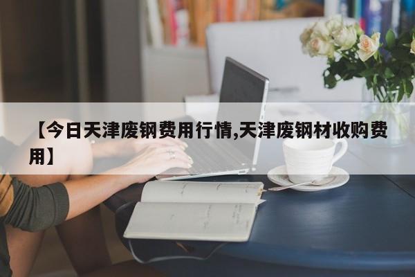 【今日天津废钢费用行情,天津废钢材收购费用】