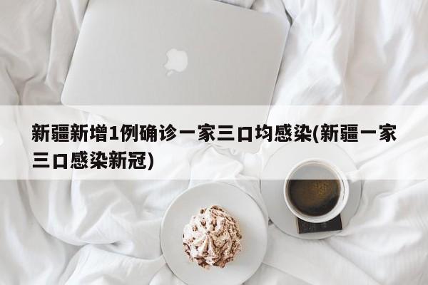 新疆新增1例确诊一家三口均感染(新疆一家三口感染新冠)