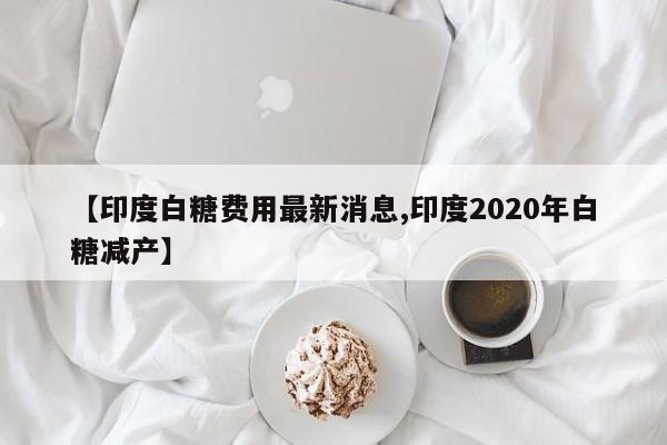 【印度白糖费用最新消息,印度2020年白糖减产】
