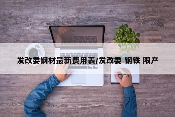 发改委钢材最新费用表/发改委 钢铁 限产