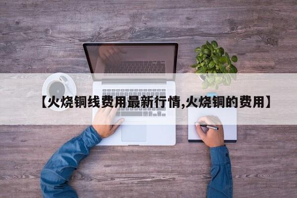 【火烧铜线费用最新行情,火烧铜的费用】