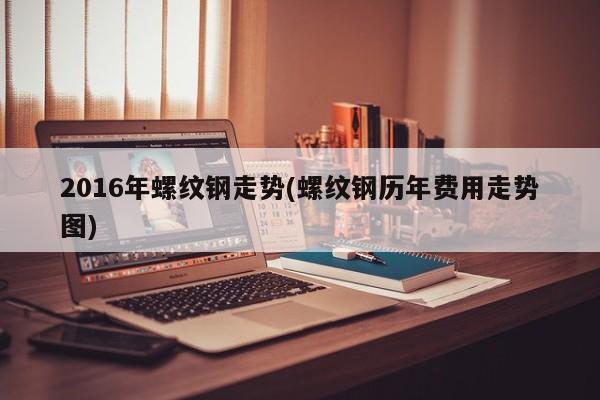2016年螺纹钢走势(螺纹钢历年费用走势图)