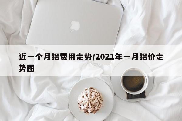 近一个月铝费用走势/2021年一月铝价走势图