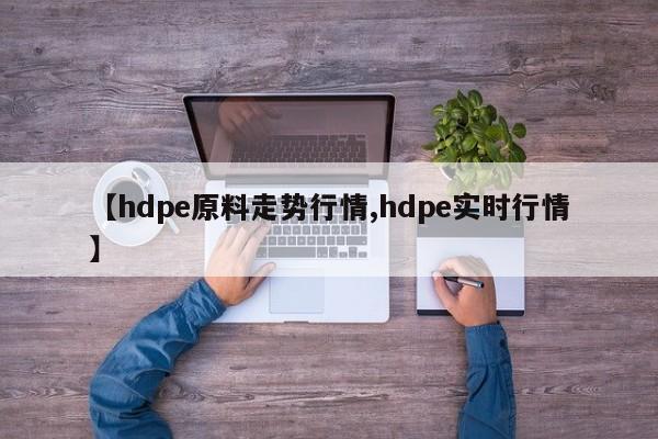 【hdpe原料走势行情,hdpe实时行情】